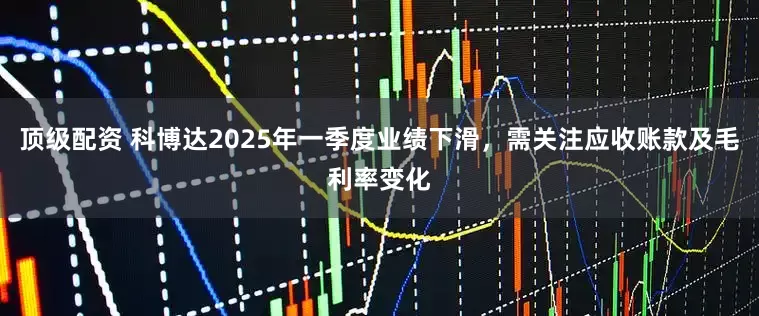 顶级配资 科博达2025年一季度业绩下滑，需关注应收账款及毛利率变化
