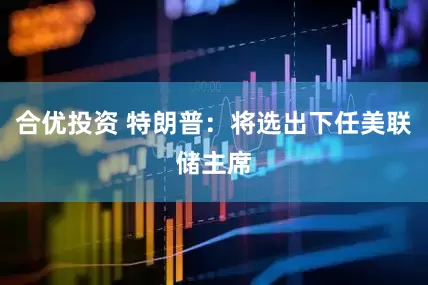 合优投资 特朗普：将选出下任美联储主席