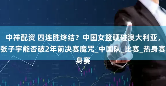 中祥配资 四连胜终结？中国女篮硬碰澳大利亚，张子宇能否破2年前决赛魔咒_中国队_比赛_热身赛