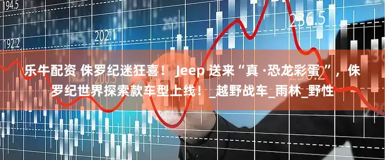 乐牛配资 侏罗纪迷狂喜！ Jeep 送来“真 ·恐龙彩蛋 ”，侏罗纪世界探索款车型上线！_越野战车_雨林_野性