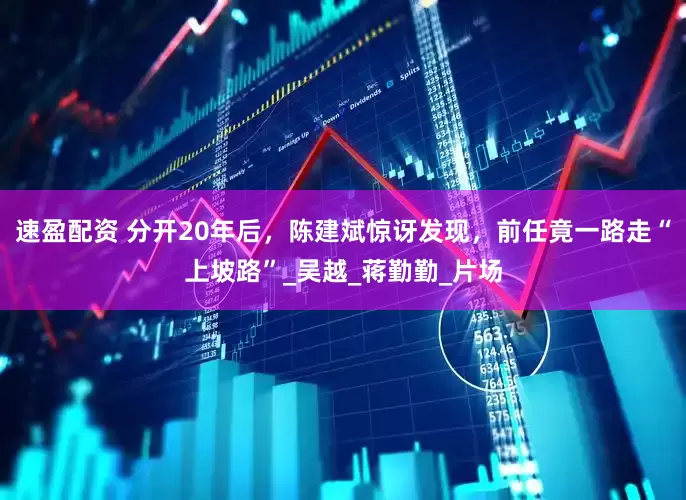 速盈配资 分开20年后，陈建斌惊讶发现，前任竟一路走“上坡路”_吴越_蒋勤勤_片场