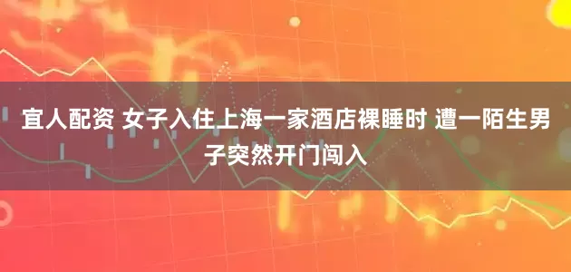 宜人配资 女子入住上海一家酒店裸睡时 遭一陌生男子突然开门闯入