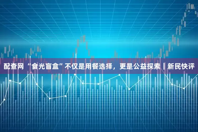 配查网 “食光盲盒”不仅是用餐选择，更是公益探索｜新民快评