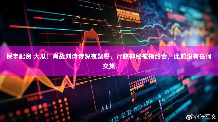 保宇配资 大瓜！肖战刘诗诗深夜聚餐，行踪神秘被指约会，此前没有任何交集